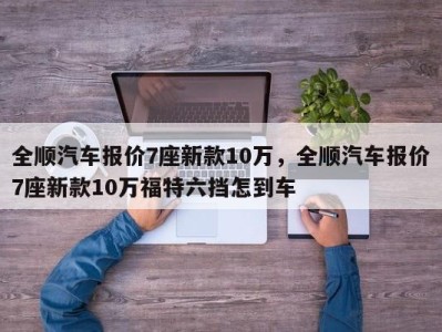 全顺汽车报价7座新款10万,全顺汽车报价7座新款10万福特六挡怎到车