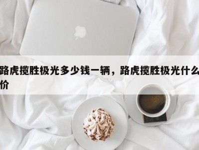 路虎揽胜极光多少钱一辆，路虎揽胜极光什么价