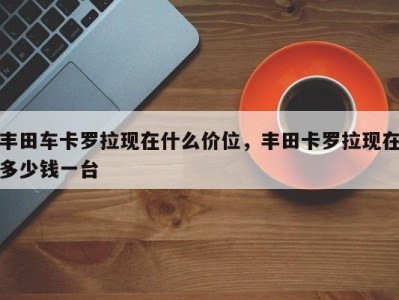 丰田车卡罗拉现在什么价位，丰田卡罗拉现在多少钱一台