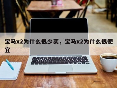 宝马x2为什么很少买,宝马x2为什么很便宜