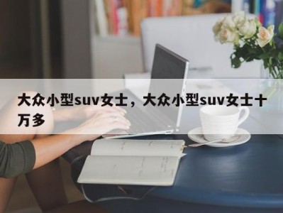 大众小型suv女士,大众小型suv女士十万多