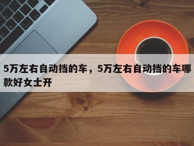 5万左右自动挡的车，5万左右自动挡的车哪款好女士开
