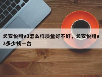 长安悦翔v3怎么样质量好不好,长安悦翔v3多少钱一台