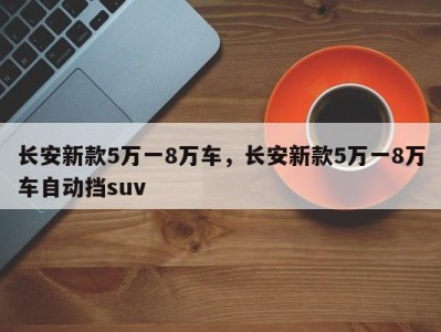 长安新款5万一8万车,长安新款5万一8万车自动挡suv