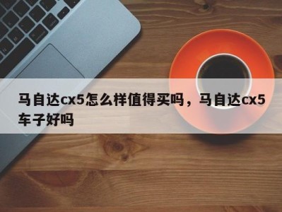 马自达cx5怎么样值得买吗,马自达cx5车子好吗