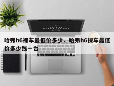 哈弗h6裸车最低价多少,哈弗h6裸车最低价多少钱一台