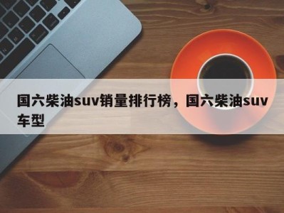国六柴油suv销量排行榜,国六柴油suv车型