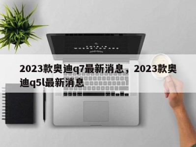2023款奥迪q7最新消息,2023款奥迪q5l最新消息