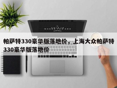 帕萨特330豪华版落地价，上海大众帕萨特330豪华版落地价