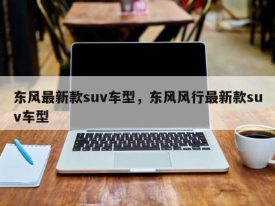 东风最新款suv车型,东风风行最新款suv车型