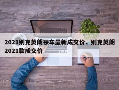 2021别克英朗裸车最新成交价,别克英朗2021款成交价