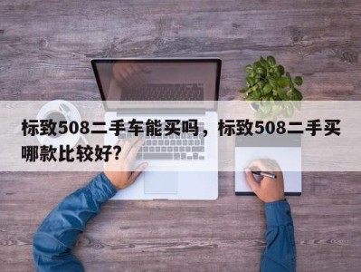 标致508二手车能买吗,标致508二手买哪款比较好?
