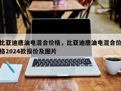 比亚迪唐油电混合价格,比亚迪唐油电混合价格2024款报价及图片