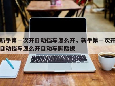 新手第一次开自动挡车怎么开,新手第一次开自动挡车怎么开自动车脚踏板