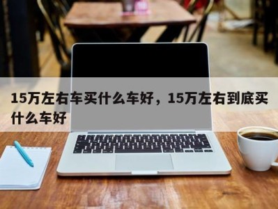 15万左右车买什么车好,15万左右到底买什么车好