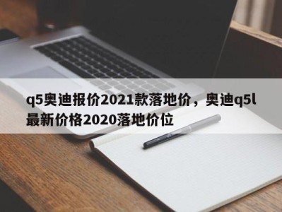 q5奥迪报价2021款落地价，奥迪q5l最新价格2020落地价位