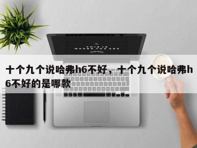 十个九个说哈弗h6不好,十个九个说哈弗h6不好的是哪款