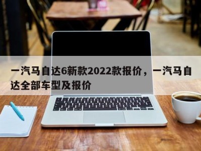 一汽马自达6新款2022款报价,一汽马自达全部车型及报价