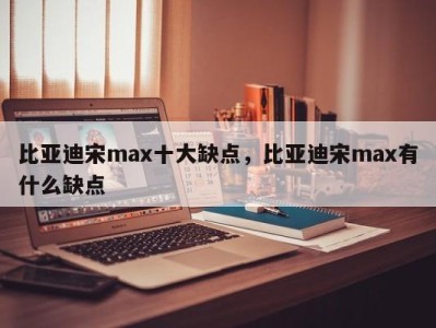 比亚迪宋max十大缺点，比亚迪宋max有什么缺点