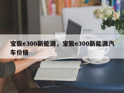 宝骏e300新能源，宝骏e300新能源汽车价格