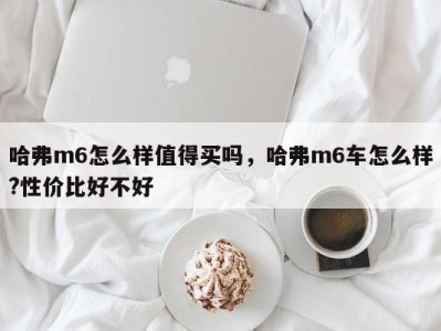 哈弗m6怎么样值得买吗,哈弗m6车怎么样?性价比好不好