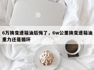 6万换变速箱油后悔了,6w公里换变速箱油重力还是循环
