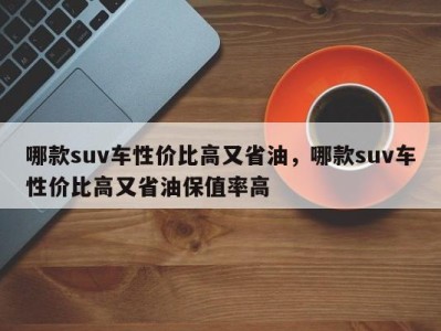 哪款suv车性价比高又省油,哪款suv车性价比高又省油保值率高