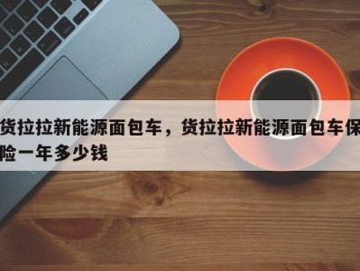 货拉拉新能源面包车,货拉拉新能源面包车保险一年多少钱