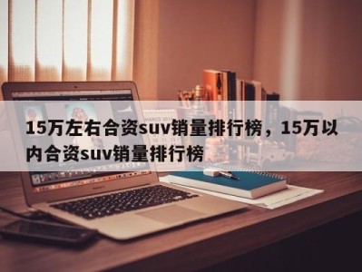 15万左右合资suv销量排行榜,15万以内合资suv销量排行榜