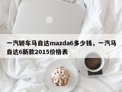 一汽轿车马自达mazda6多少钱,一汽马自达6新款2015价格表