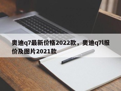 奥迪q7最新价格2022款,奥迪q7l报价及图片2021款