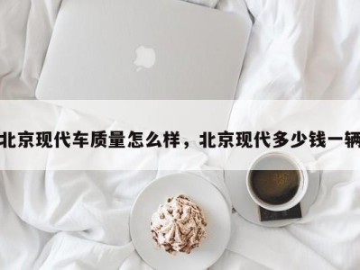 北京现代车质量怎么样，北京现代多少钱一辆