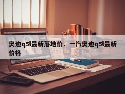 奥迪q5l最新落地价,一汽奥迪q5l最新价格