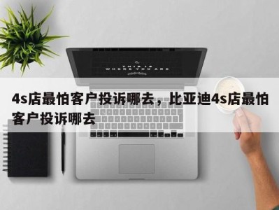 4s店最怕客户投诉哪去,比亚迪4s店最怕客户投诉哪去