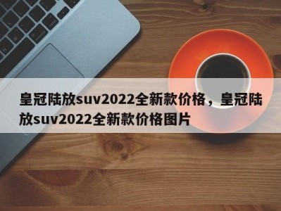 皇冠陆放suv2022全新款价格,皇冠陆放suv2022全新款价格图片