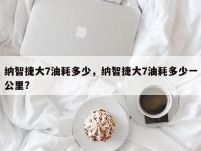 纳智捷大7油耗多少，纳智捷大7油耗多少一公里?