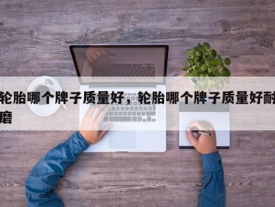 轮胎哪个牌子质量好,轮胎哪个牌子质量好耐磨