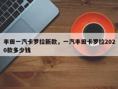 丰田一汽卡罗拉新款,一汽丰田卡罗拉2020款多少钱