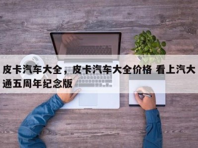 皮卡汽车大全,皮卡汽车大全价格 看上汽大通五周年纪念版