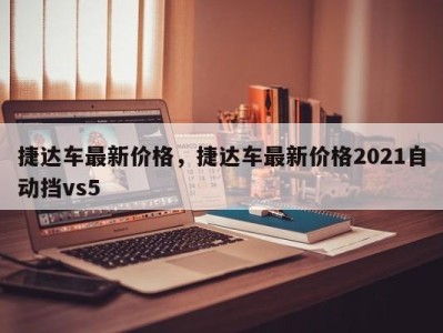 捷达车最新价格，捷达车最新价格2021自动挡vs5