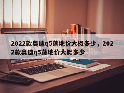 2022款奥迪q5落地价大概多少,2022款奥迪q5落地价大概多少