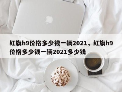 红旗h9价格多少钱一辆2021,红旗h9价格多少钱一辆2021多少钱