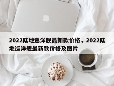 2022陆地巡洋舰最新款价格,2022陆地巡洋舰最新款价格及图片