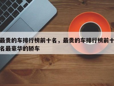 最贵的车排行榜前十名,最贵的车排行榜前十名最豪华的轿车