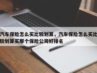 汽车保险怎么买比较划算，汽车保险怎么买比较划算买那个保险公司好排名