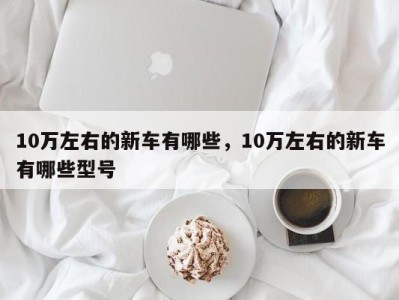 10万左右的新车有哪些,10万左右的新车有哪些型号