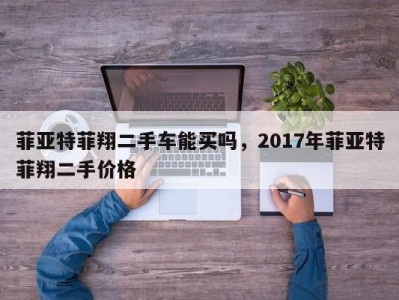 菲亚特菲翔二手车能买吗，2017年菲亚特菲翔二手价格