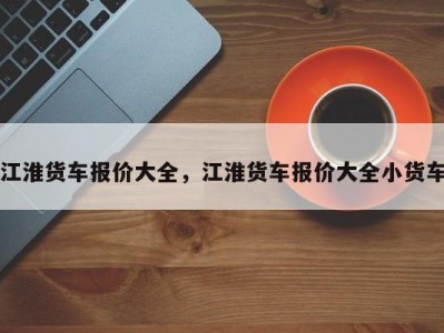 江淮货车报价大全,江淮货车报价大全小货车