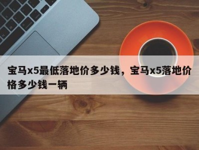 宝马x5最低落地价多少钱,宝马x5落地价格多少钱一辆
