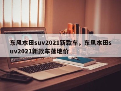 东风本田suv2021新款车，东风本田suv2021新款车落地价